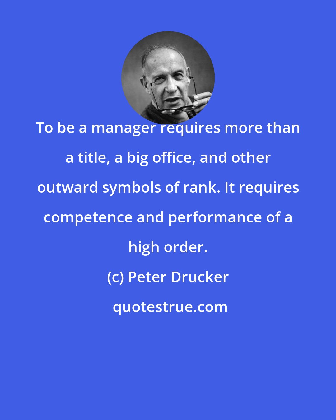 Peter Drucker: To be a manager requires more than a title, a big office, and other outward symbols of rank. It requires competence and performance of a high order.