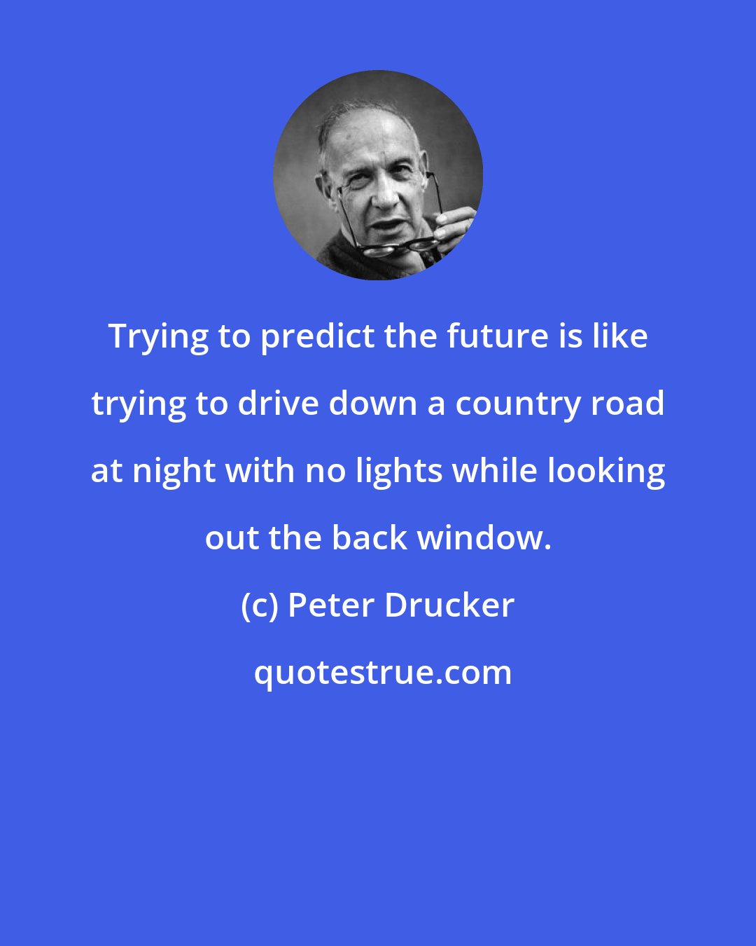 Peter Drucker: Trying to predict the future is like trying to drive down a country road at night with no lights while looking out the back window.