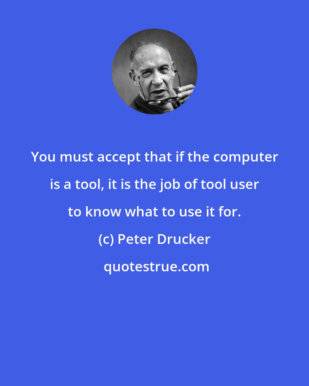 Peter Drucker: You must accept that if the computer is a tool, it is the job of tool user to know what to use it for.