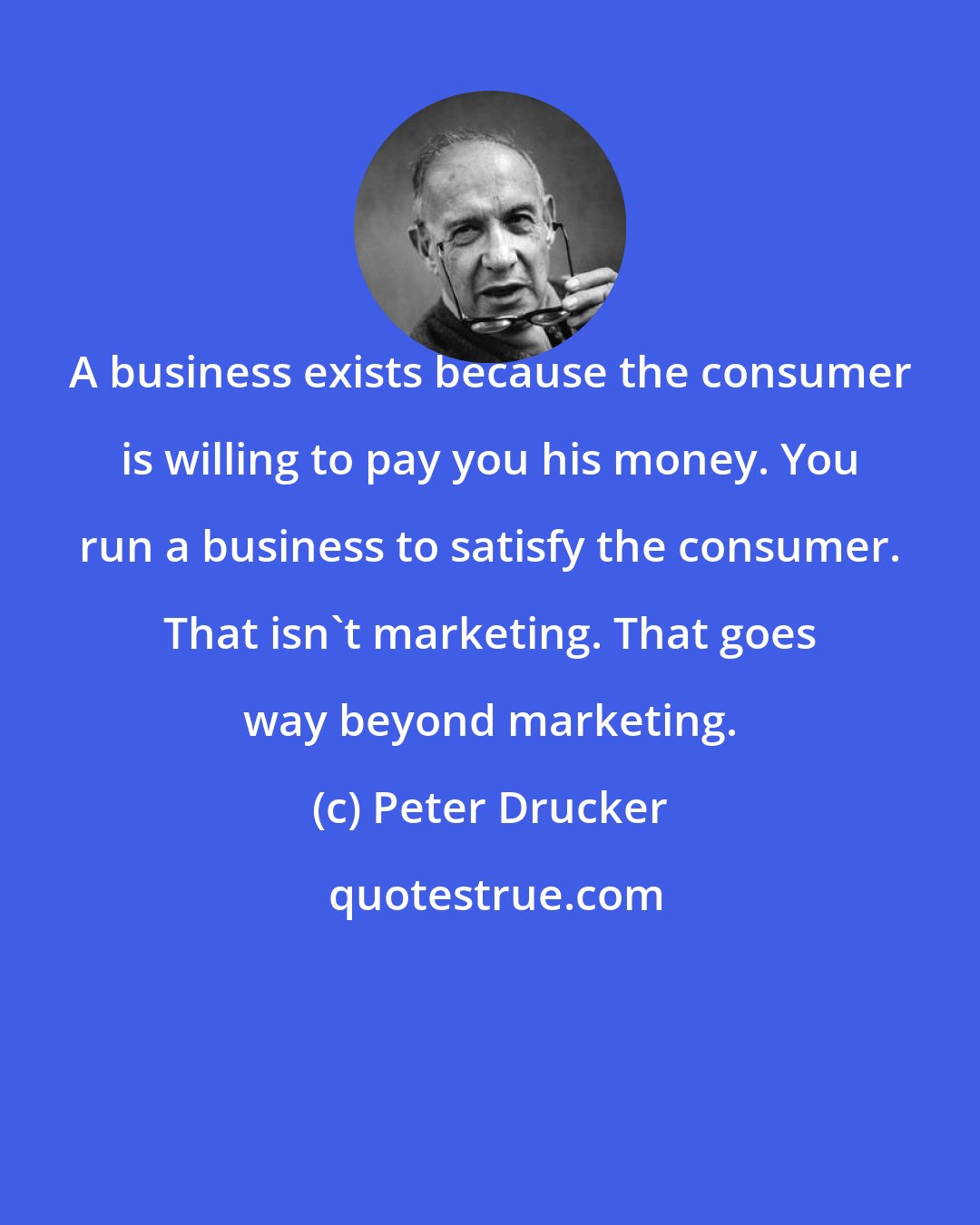 Peter Drucker: A business exists because the consumer is willing to pay you his money. You run a business to satisfy the consumer. That isn't marketing. That goes way beyond marketing.