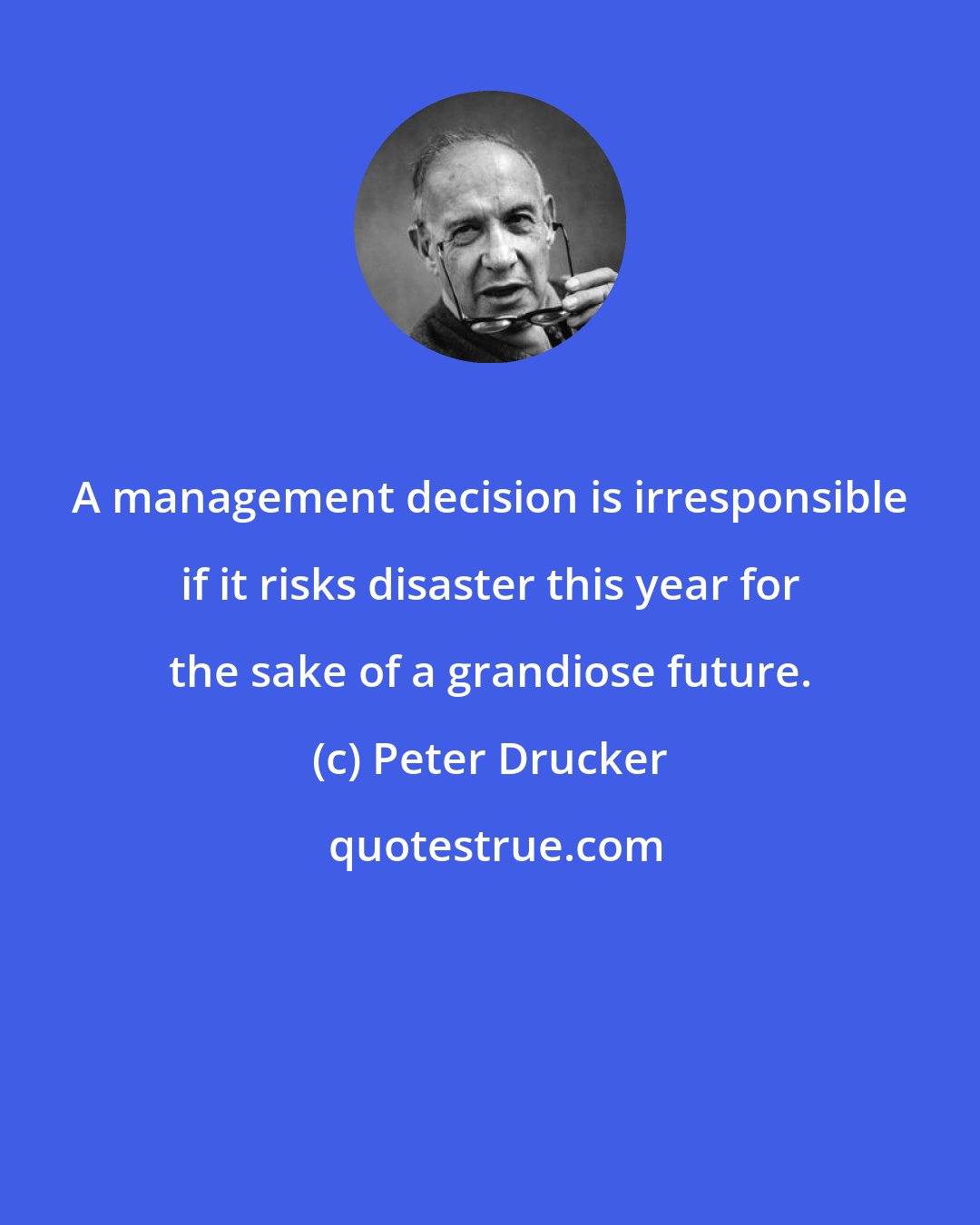 Peter Drucker: A management decision is irresponsible if it risks disaster this year for the sake of a grandiose future.