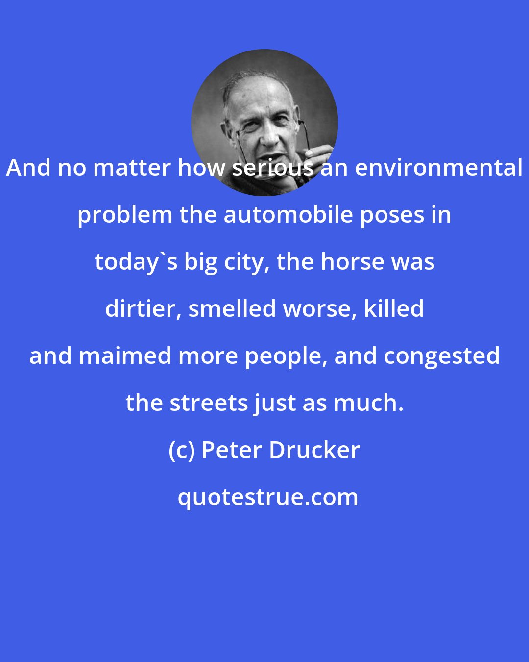 Peter Drucker: And no matter how serious an environmental problem the automobile poses in today's big city, the horse was dirtier, smelled worse, killed and maimed more people, and congested the streets just as much.