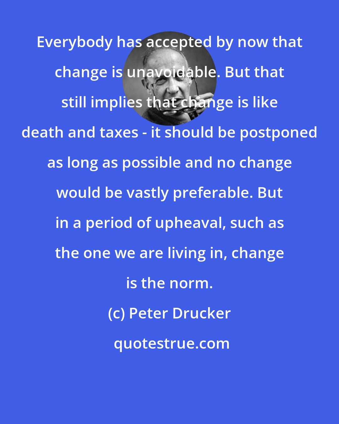 Peter Drucker: Everybody has accepted by now that change is unavoidable. But that still implies that change is like death and taxes - it should be postponed as long as possible and no change would be vastly preferable. But in a period of upheaval, such as the one we are living in, change is the norm.