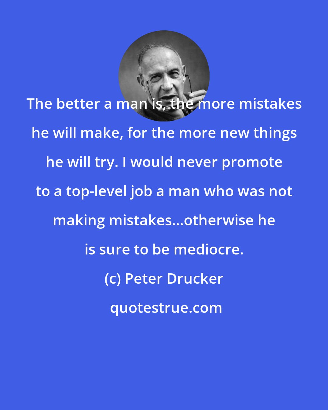 Peter Drucker: The better a man is, the more mistakes he will make, for the more new things he will try. I would never promote to a top-level job a man who was not making mistakes...otherwise he is sure to be mediocre.