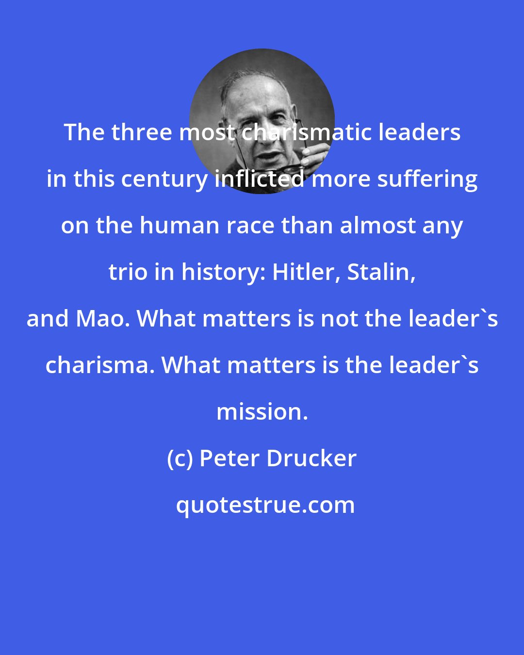 Peter Drucker: The three most charismatic leaders in this century inflicted more suffering on the human race than almost any trio in history: Hitler, Stalin, and Mao. What matters is not the leader's charisma. What matters is the leader's mission.