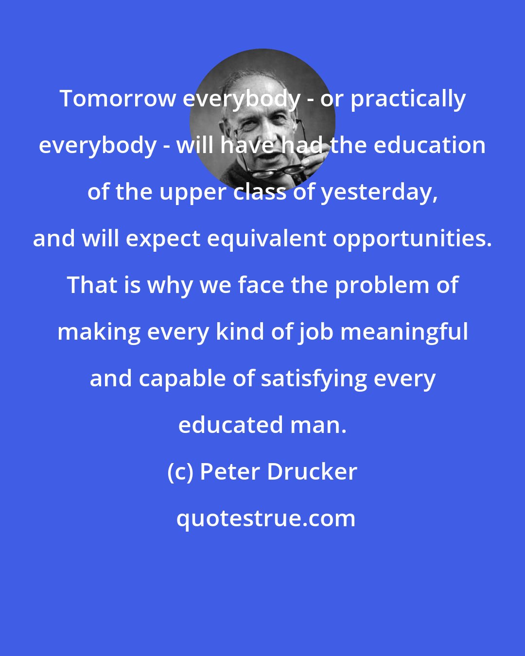 Peter Drucker: Tomorrow everybody - or practically everybody - will have had the education of the upper class of yesterday, and will expect equivalent opportunities. That is why we face the problem of making every kind of job meaningful and capable of satisfying every educated man.