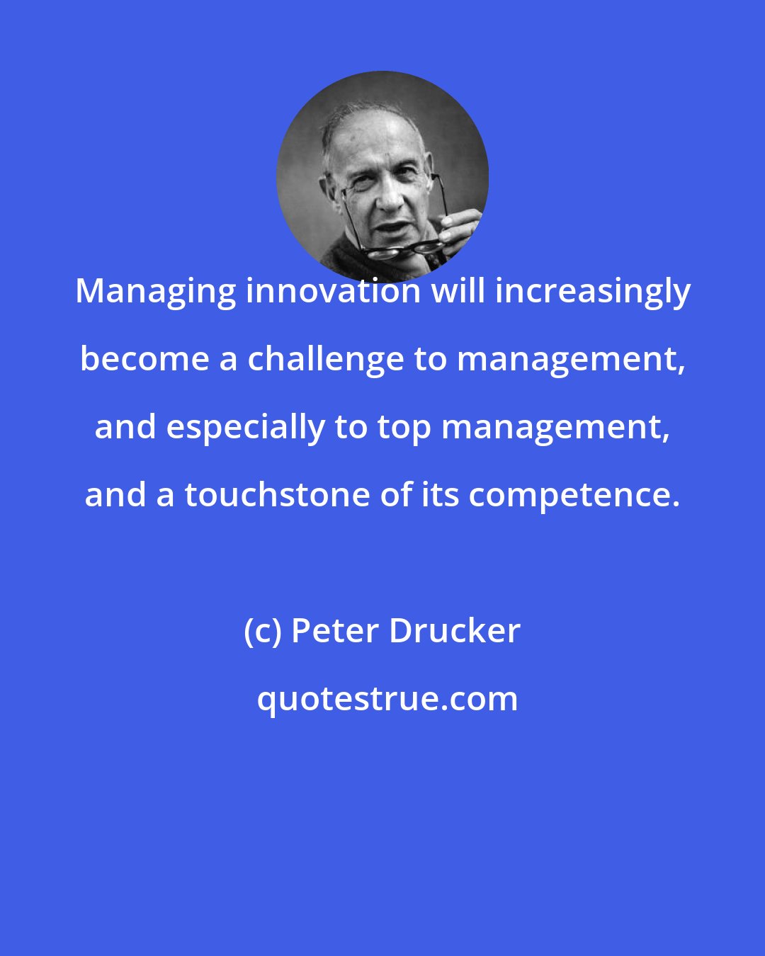 Peter Drucker: Managing innovation will increasingly become a challenge to management, and especially to top management, and a touchstone of its competence.