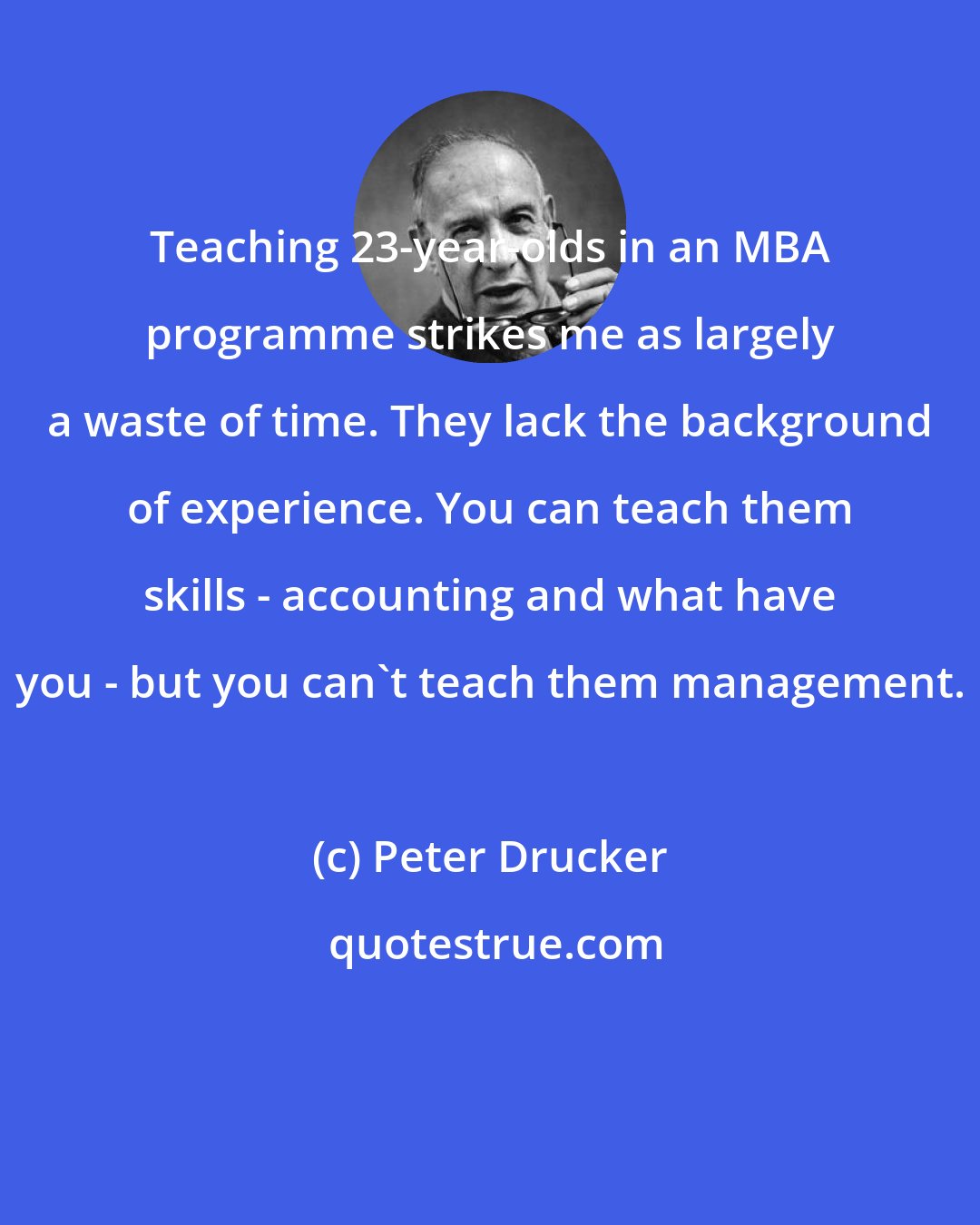 Peter Drucker: Teaching 23-year-olds in an MBA programme strikes me as largely a waste of time. They lack the background of experience. You can teach them skills - accounting and what have you - but you can't teach them management.