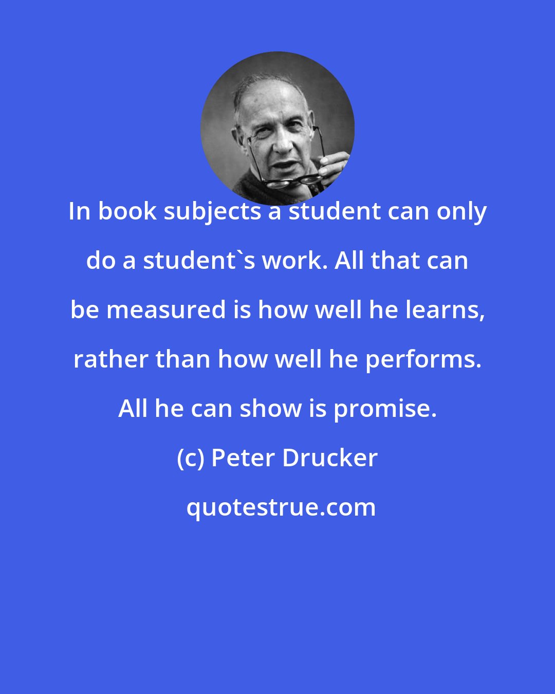 Peter Drucker: In book subjects a student can only do a student's work. All that can be measured is how well he learns, rather than how well he performs. All he can show is promise.