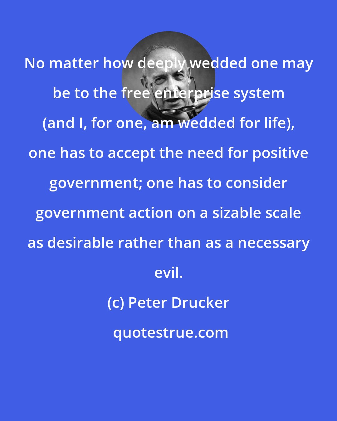 Peter Drucker: No matter how deeply wedded one may be to the free enterprise system (and I, for one, am wedded for life), one has to accept the need for positive government; one has to consider government action on a sizable scale as desirable rather than as a necessary evil.