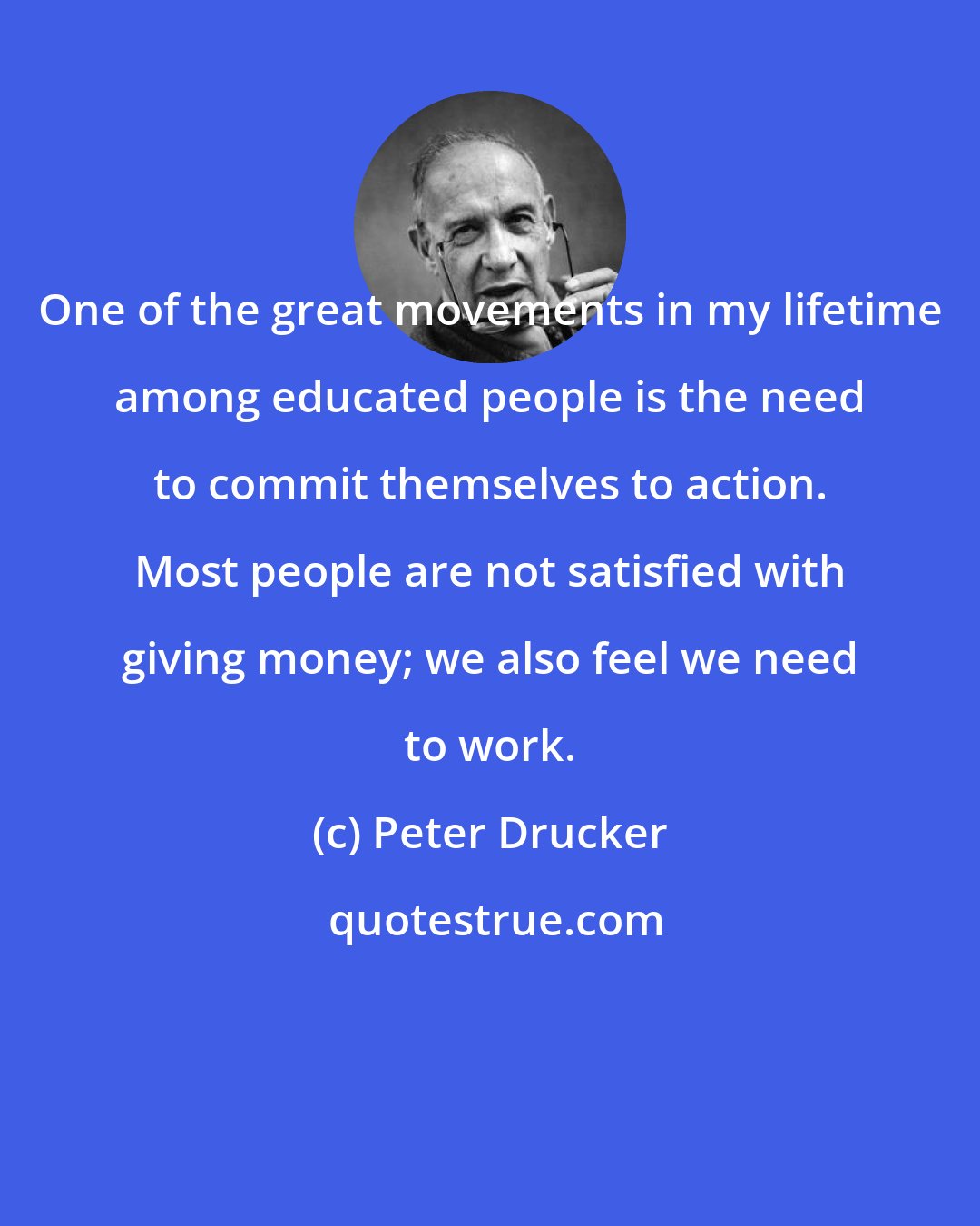 Peter Drucker: One of the great movements in my lifetime among educated people is the need to commit themselves to action. Most people are not satisfied with giving money; we also feel we need to work.