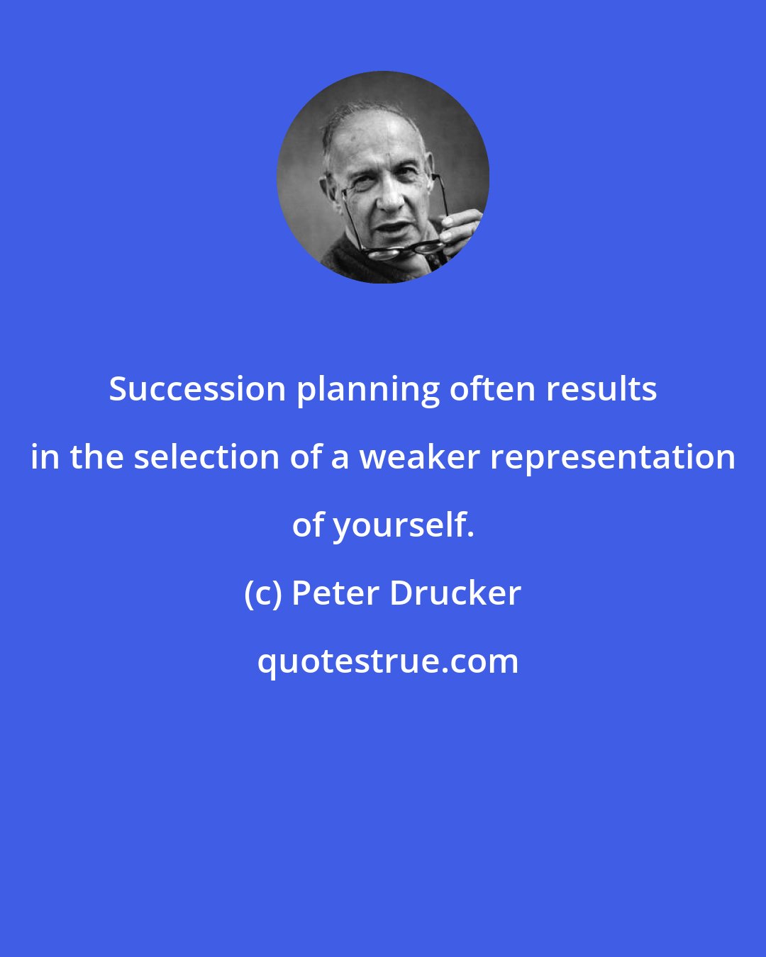 Peter Drucker: Succession planning often results in the selection of a weaker representation of yourself.