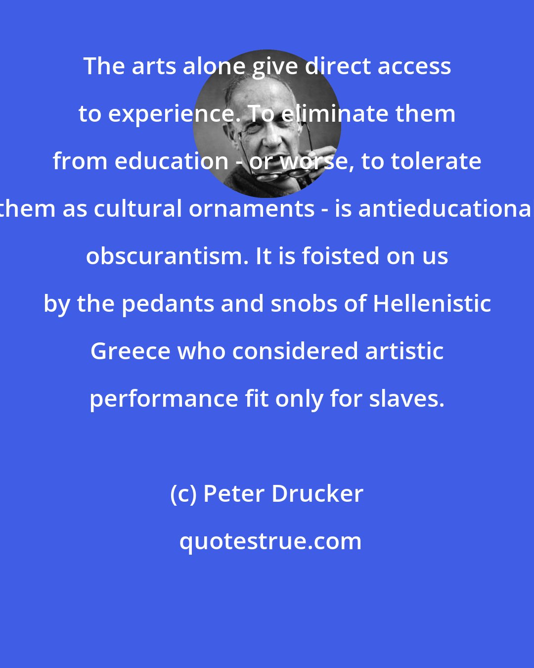 Peter Drucker: The arts alone give direct access to experience. To eliminate them from education - or worse, to tolerate them as cultural ornaments - is antieducational obscurantism. It is foisted on us by the pedants and snobs of Hellenistic Greece who considered artistic performance fit only for slaves.