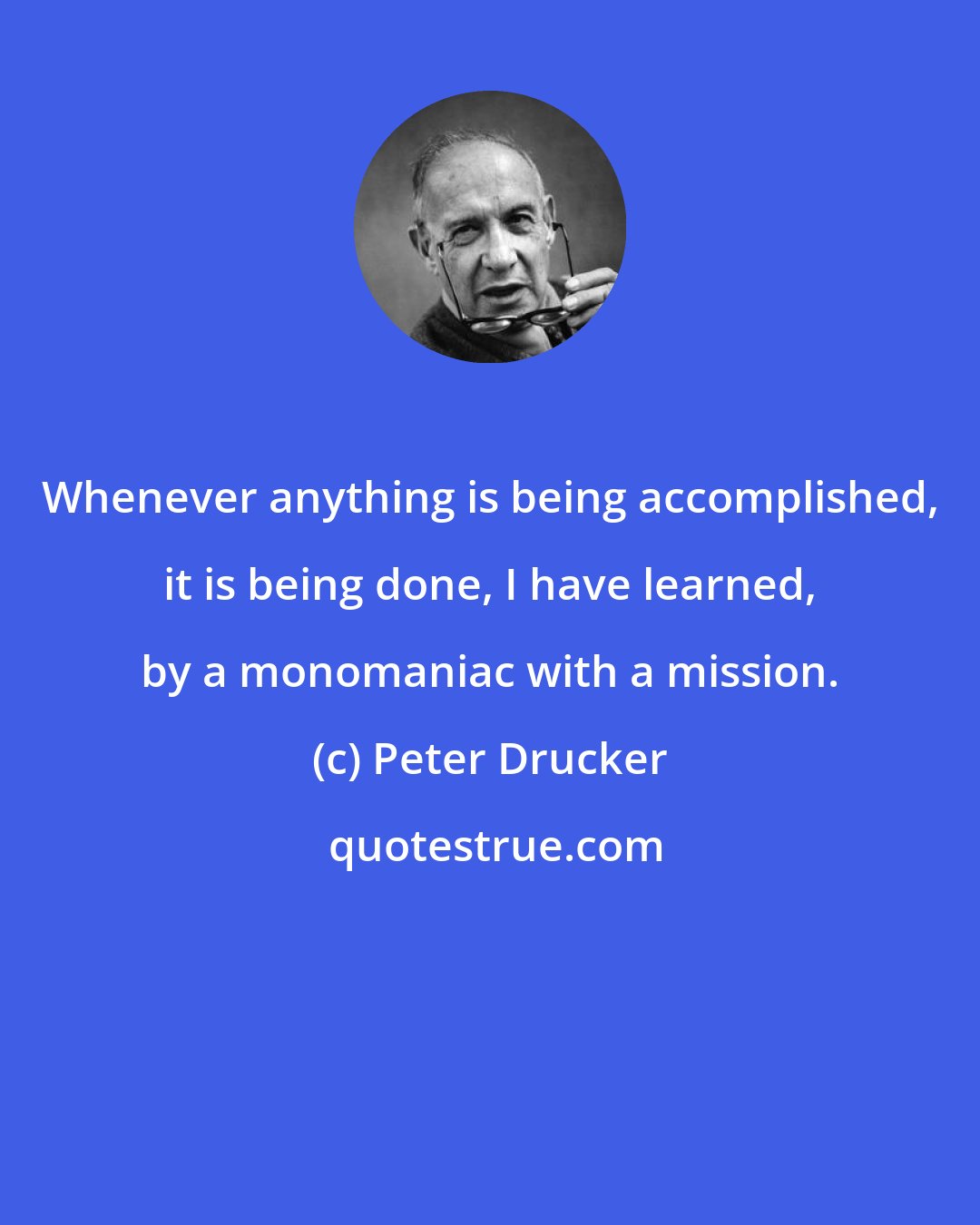 Peter Drucker: Whenever anything is being accomplished, it is being done, I have learned, by a monomaniac with a mission.