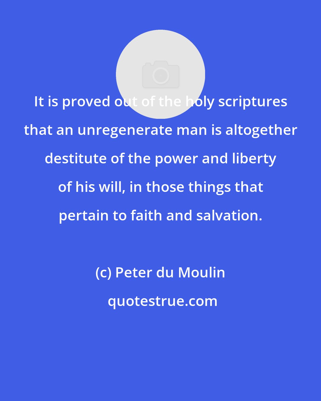 Peter du Moulin: It is proved out of the holy scriptures that an unregenerate man is altogether destitute of the power and liberty of his will, in those things that pertain to faith and salvation.