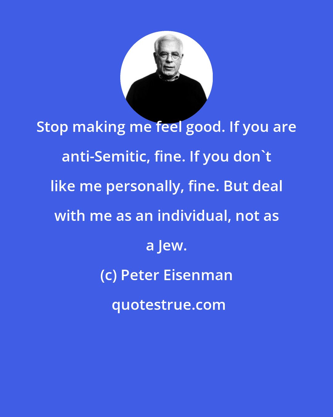 Peter Eisenman: Stop making me feel good. If you are anti-Semitic, fine. If you don't like me personally, fine. But deal with me as an individual, not as a Jew.