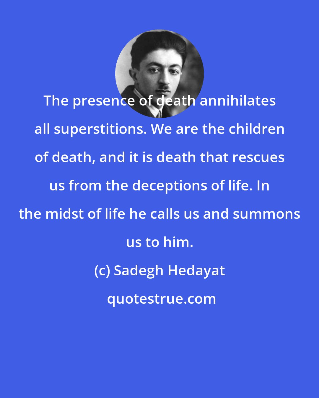 Sadegh Hedayat: The presence of death annihilates all superstitions. We are the children of death, and it is death that rescues us from the deceptions of life. In the midst of life he calls us and summons us to him.