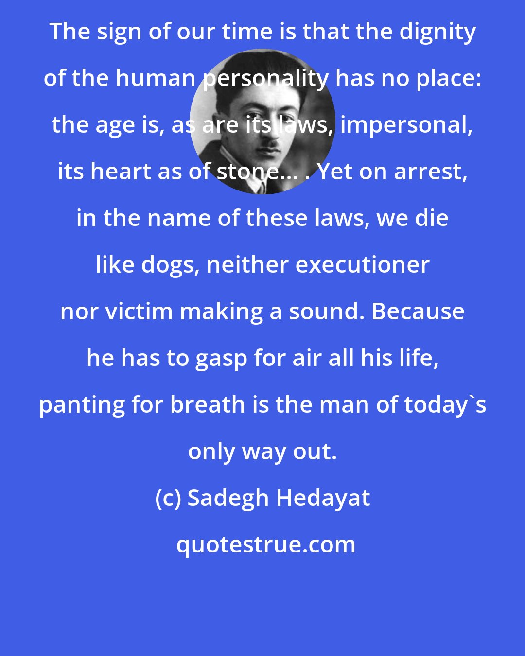 Sadegh Hedayat: The sign of our time is that the dignity of the human personality has no place: the age is, as are its laws, impersonal, its heart as of stone... . Yet on arrest, in the name of these laws, we die like dogs, neither executioner nor victim making a sound. Because he has to gasp for air all his life, panting for breath is the man of today's only way out.