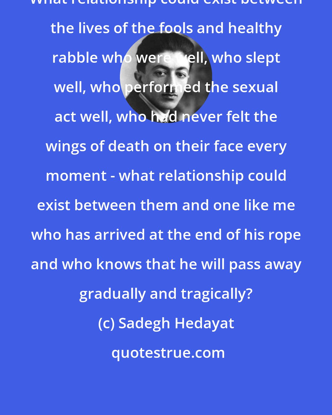 Sadegh Hedayat: What relationship could exist between the lives of the fools and healthy rabble who were well, who slept well, who performed the sexual act well, who had never felt the wings of death on their face every moment - what relationship could exist between them and one like me who has arrived at the end of his rope and who knows that he will pass away gradually and tragically?