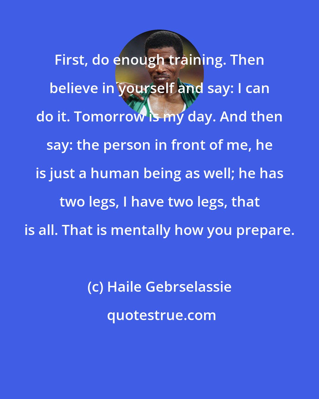 Haile Gebrselassie: First, do enough training. Then believe in yourself and say: I can do it. Tomorrow is my day. And then say: the person in front of me, he is just a human being as well; he has two legs, I have two legs, that is all. That is mentally how you prepare.