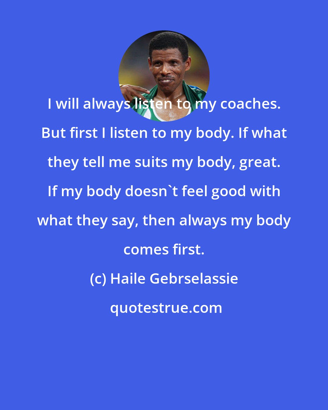 Haile Gebrselassie: I will always listen to my coaches. But first I listen to my body. If what they tell me suits my body, great. If my body doesn't feel good with what they say, then always my body comes first.