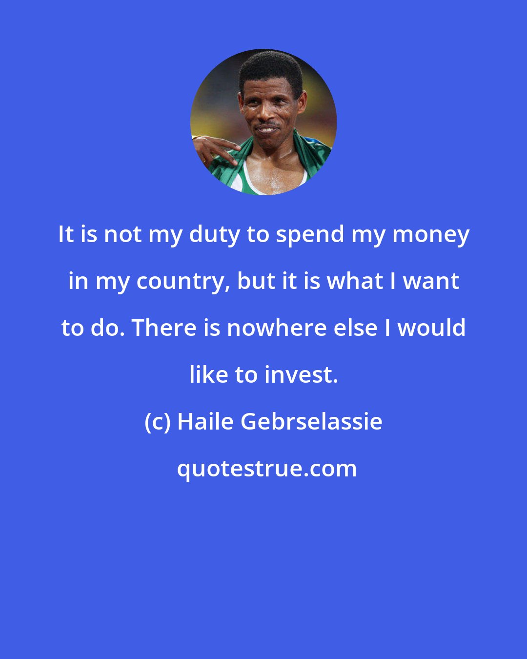 Haile Gebrselassie: It is not my duty to spend my money in my country, but it is what I want to do. There is nowhere else I would like to invest.