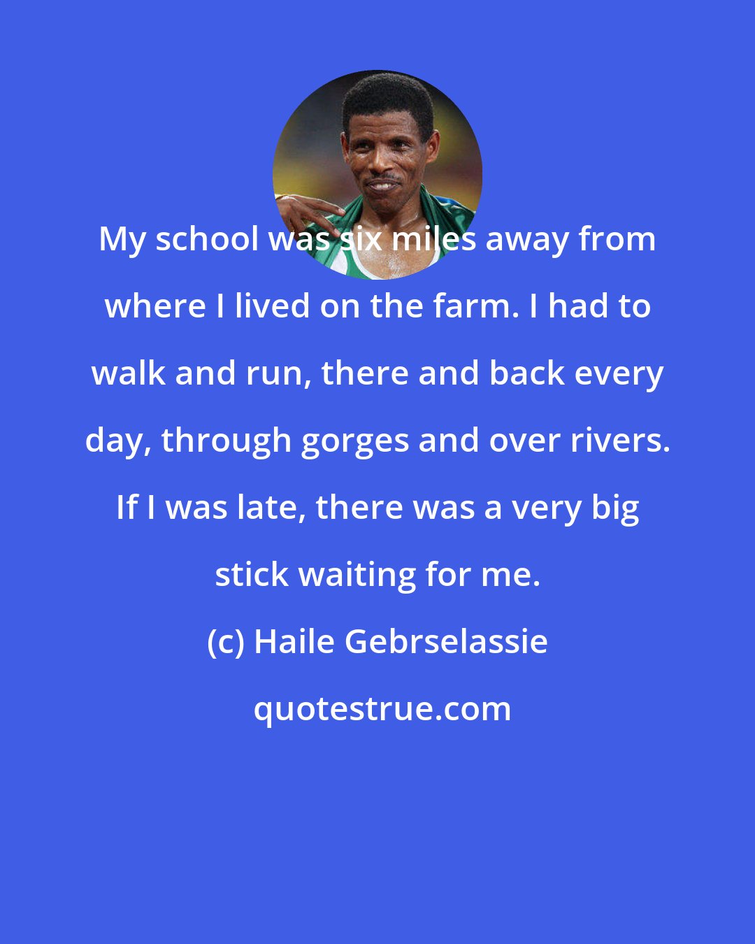 Haile Gebrselassie: My school was six miles away from where I lived on the farm. I had to walk and run, there and back every day, through gorges and over rivers. If I was late, there was a very big stick waiting for me.