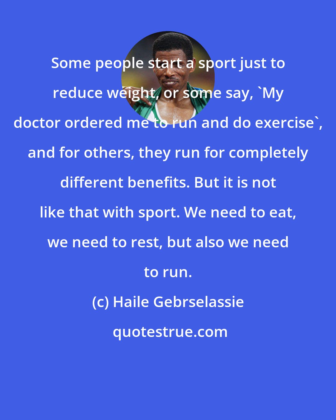 Haile Gebrselassie: Some people start a sport just to reduce weight, or some say, 'My doctor ordered me to run and do exercise', and for others, they run for completely different benefits. But it is not like that with sport. We need to eat, we need to rest, but also we need to run.