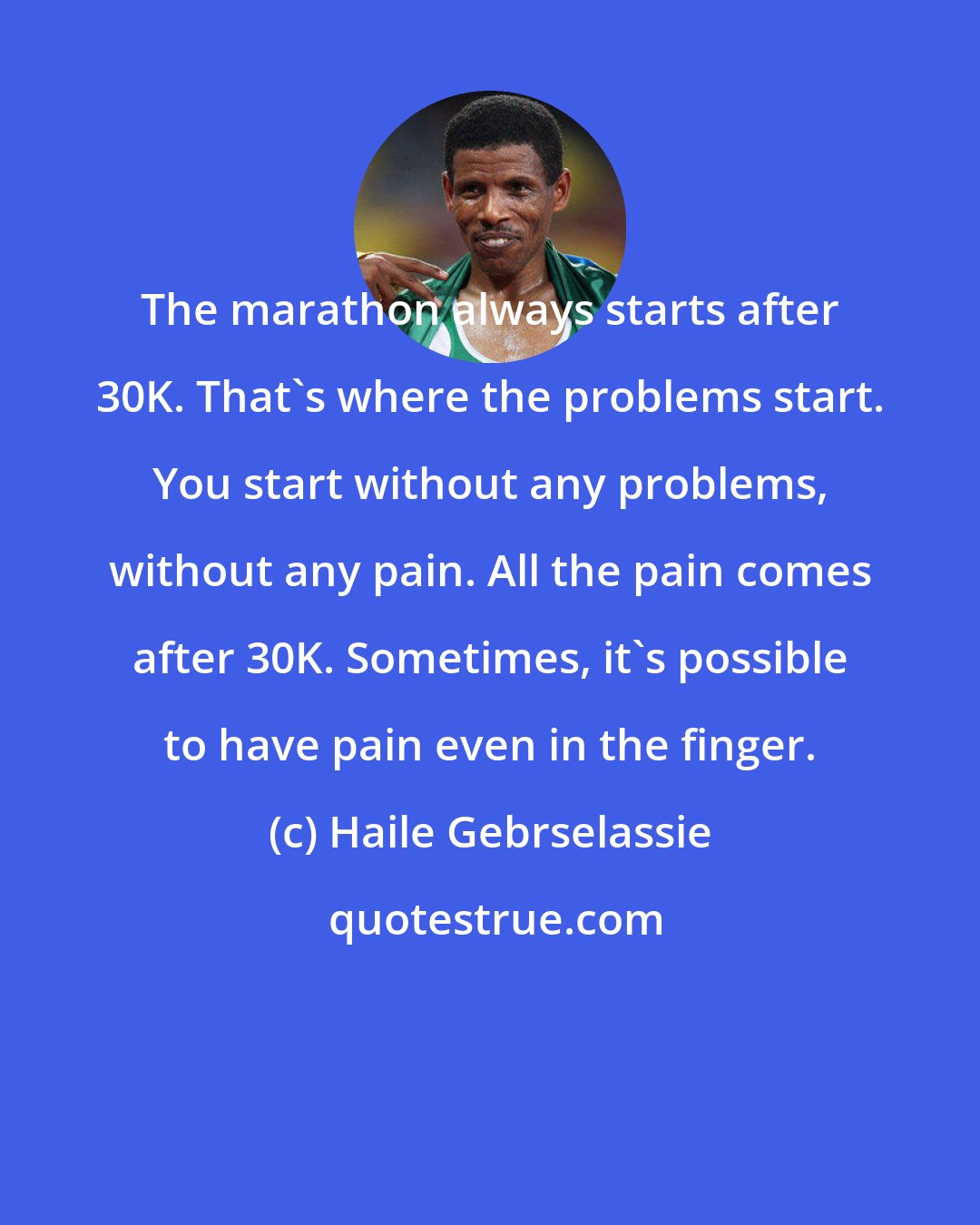 Haile Gebrselassie: The marathon always starts after 30K. That's where the problems start. You start without any problems, without any pain. All the pain comes after 30K. Sometimes, it's possible to have pain even in the finger.