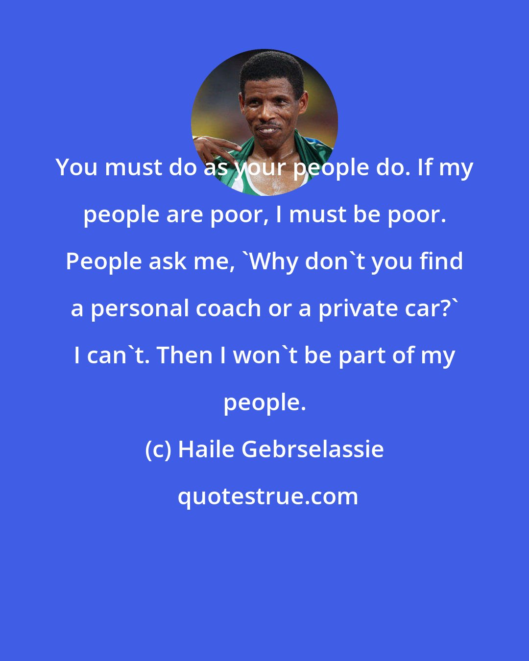 Haile Gebrselassie: You must do as your people do. If my people are poor, I must be poor. People ask me, 'Why don't you find a personal coach or a private car?' I can't. Then I won't be part of my people.