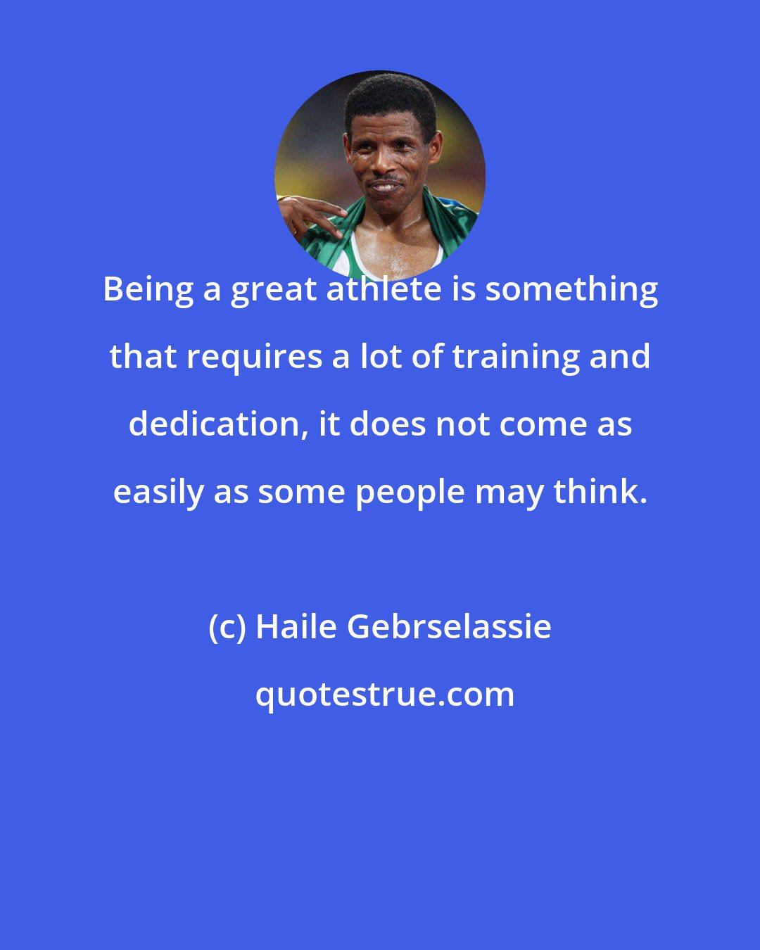 Haile Gebrselassie: Being a great athlete is something that requires a lot of training and dedication, it does not come as easily as some people may think.