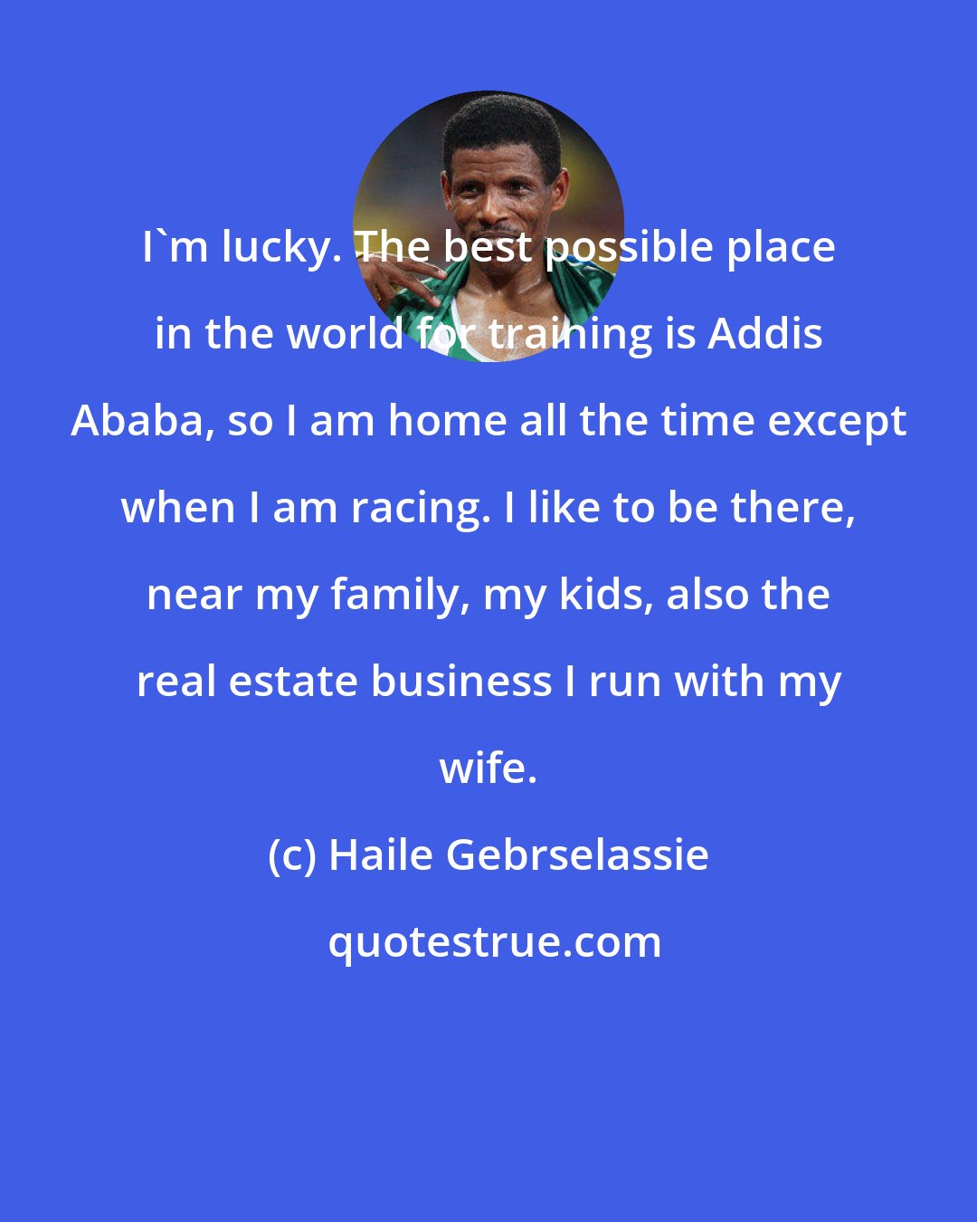 Haile Gebrselassie: I'm lucky. The best possible place in the world for training is Addis Ababa, so I am home all the time except when I am racing. I like to be there, near my family, my kids, also the real estate business I run with my wife.