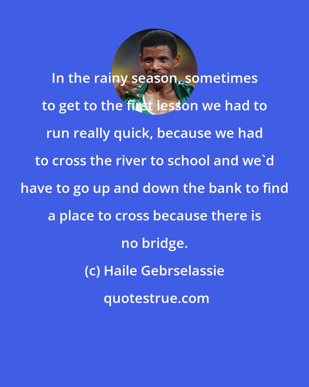 Haile Gebrselassie: In the rainy season, sometimes to get to the first lesson we had to run really quick, because we had to cross the river to school and we'd have to go up and down the bank to find a place to cross because there is no bridge.