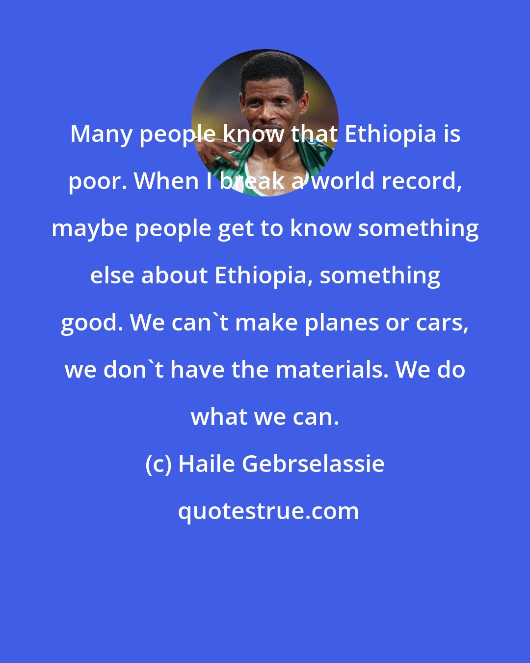 Haile Gebrselassie: Many people know that Ethiopia is poor. When I break a world record, maybe people get to know something else about Ethiopia, something good. We can't make planes or cars, we don't have the materials. We do what we can.