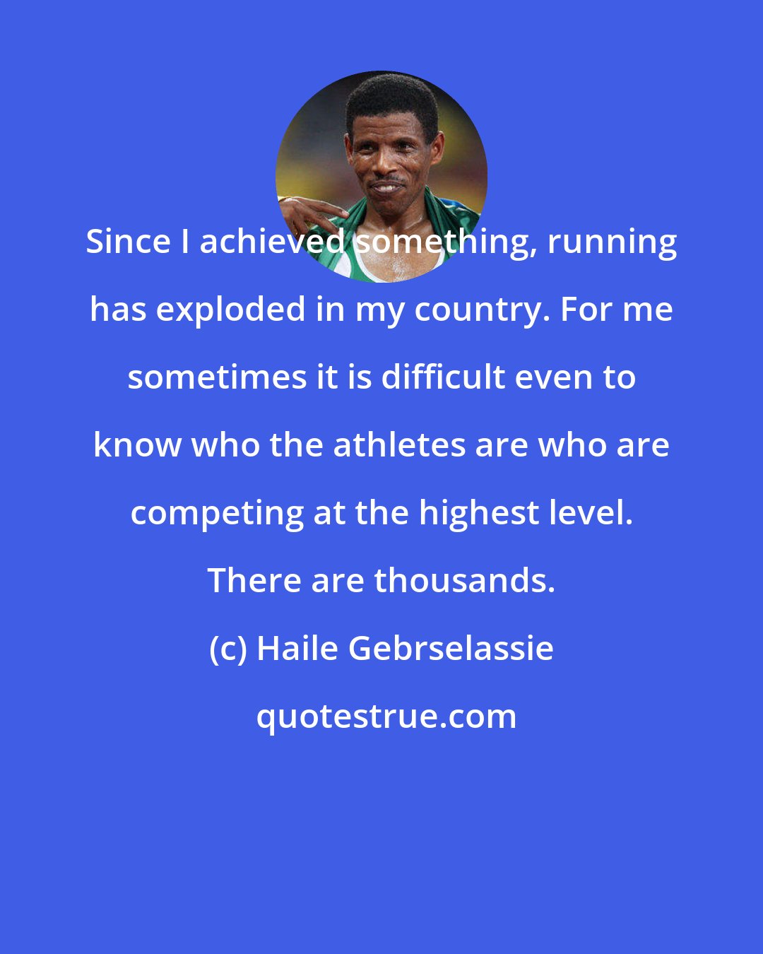 Haile Gebrselassie: Since I achieved something, running has exploded in my country. For me sometimes it is difficult even to know who the athletes are who are competing at the highest level. There are thousands.