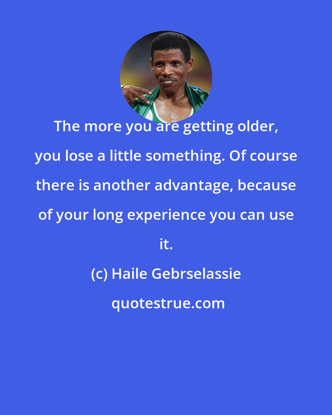 Haile Gebrselassie: The more you are getting older, you lose a little something. Of course there is another advantage, because of your long experience you can use it.