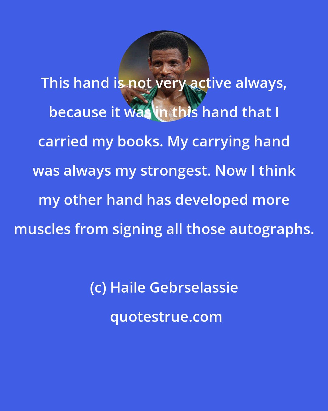 Haile Gebrselassie: This hand is not very active always, because it was in this hand that I carried my books. My carrying hand was always my strongest. Now I think my other hand has developed more muscles from signing all those autographs.