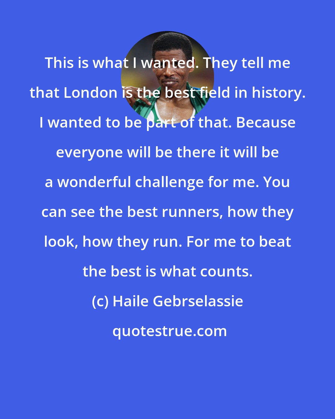 Haile Gebrselassie: This is what I wanted. They tell me that London is the best field in history. I wanted to be part of that. Because everyone will be there it will be a wonderful challenge for me. You can see the best runners, how they look, how they run. For me to beat the best is what counts.