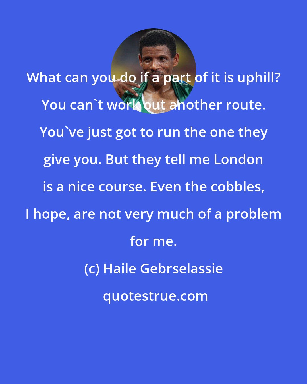 Haile Gebrselassie: What can you do if a part of it is uphill? You can't work out another route. You've just got to run the one they give you. But they tell me London is a nice course. Even the cobbles, I hope, are not very much of a problem for me.