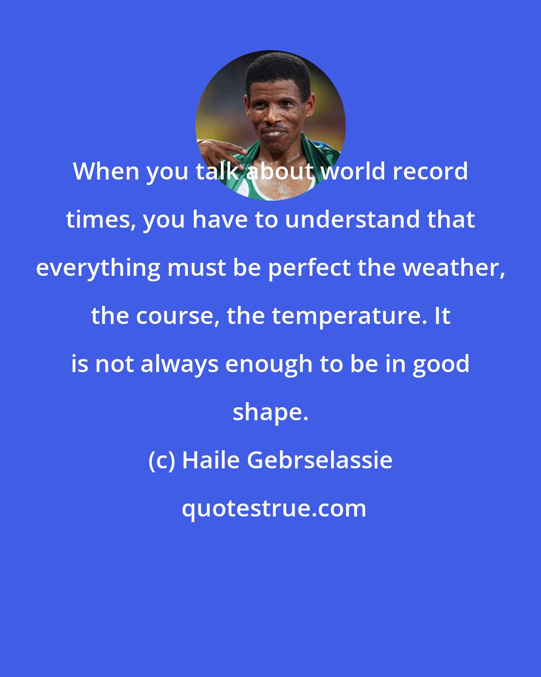 Haile Gebrselassie: When you talk about world record times, you have to understand that everything must be perfect the weather, the course, the temperature. It is not always enough to be in good shape.