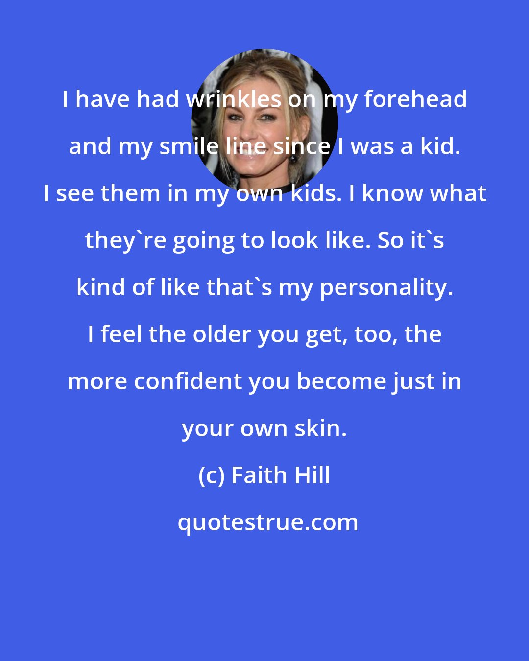 Faith Hill: I have had wrinkles on my forehead and my smile line since I was a kid. I see them in my own kids. I know what they're going to look like. So it's kind of like that's my personality. I feel the older you get, too, the more confident you become just in your own skin.