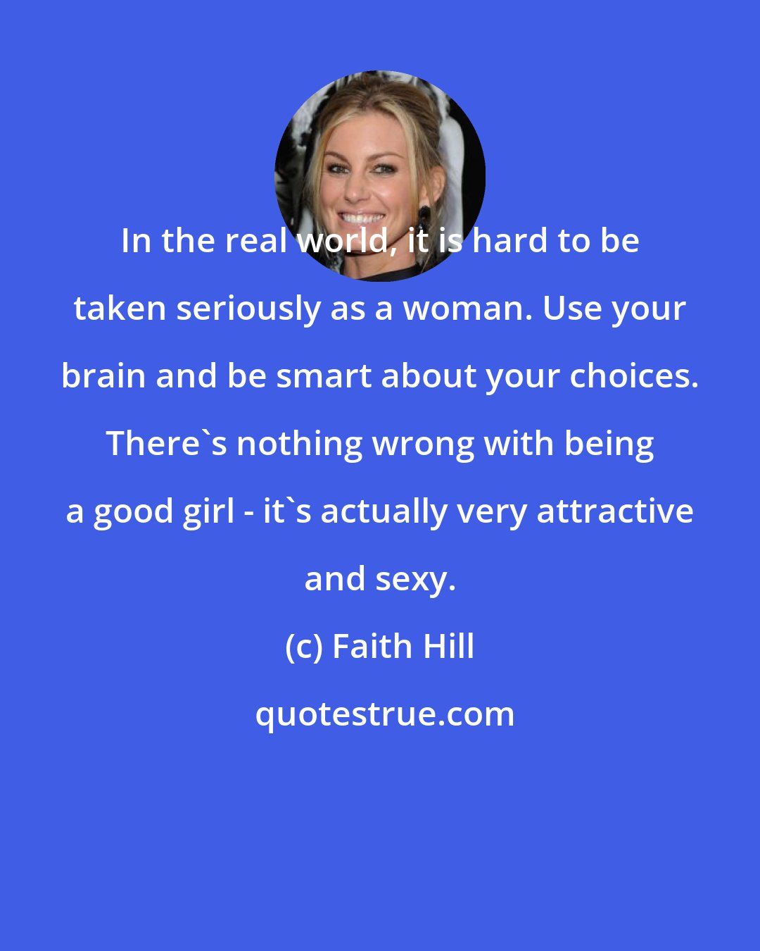 Faith Hill: In the real world, it is hard to be taken seriously as a woman. Use your brain and be smart about your choices. There's nothing wrong with being a good girl - it's actually very attractive and sexy.