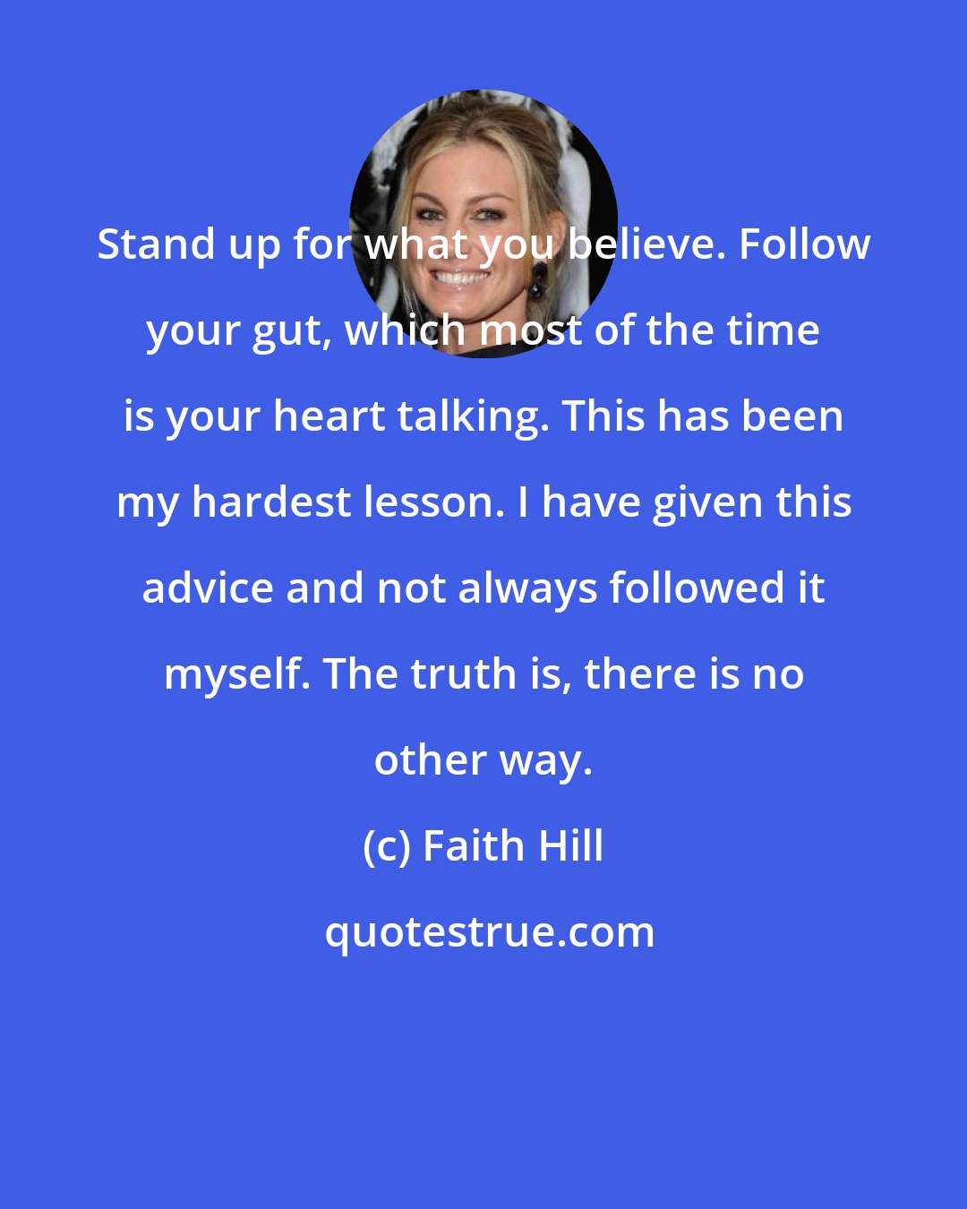 Faith Hill: Stand up for what you believe. Follow your gut, which most of the time is your heart talking. This has been my hardest lesson. I have given this advice and not always followed it myself. The truth is, there is no other way.