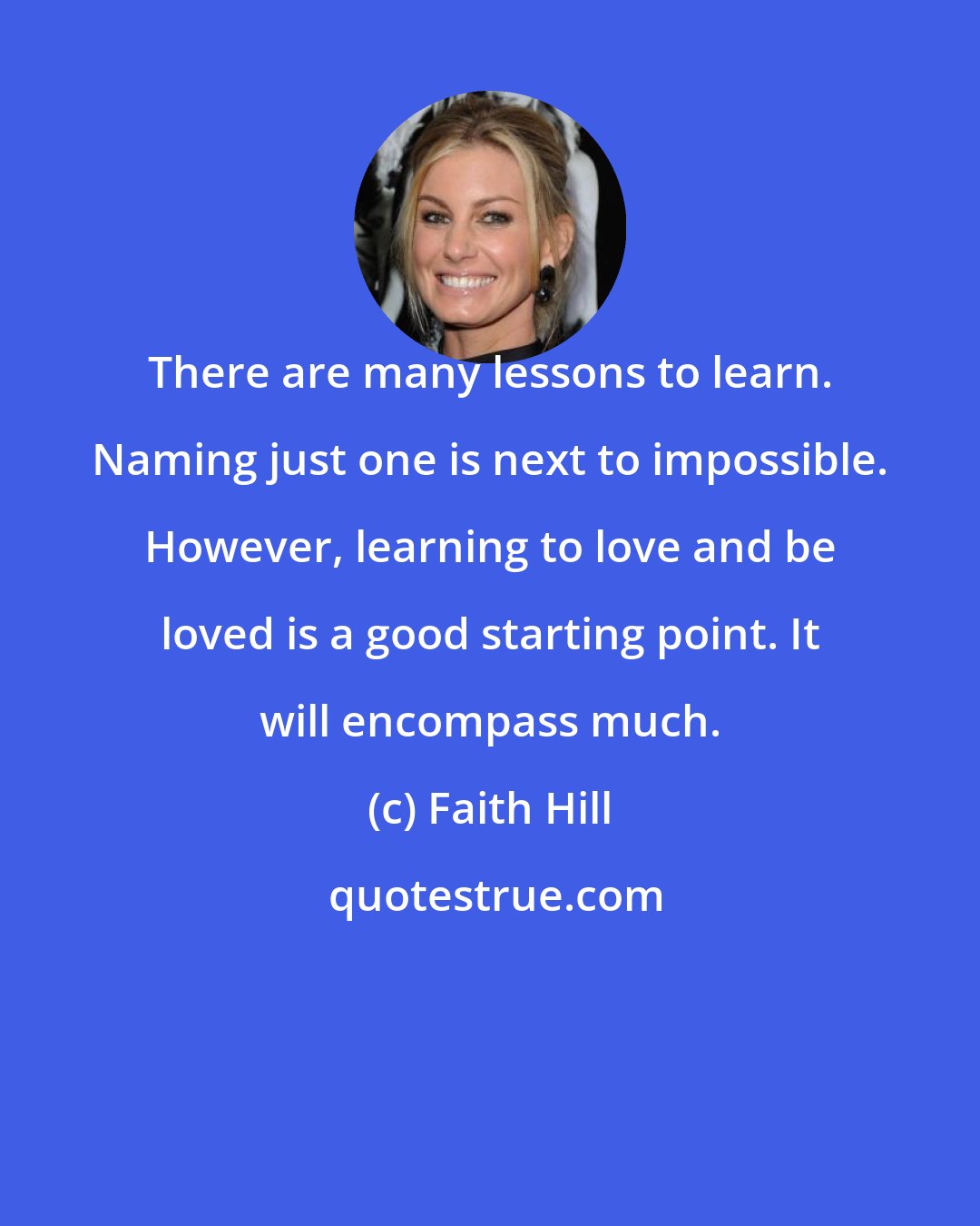 Faith Hill: There are many lessons to learn. Naming just one is next to impossible. However, learning to love and be loved is a good starting point. It will encompass much.