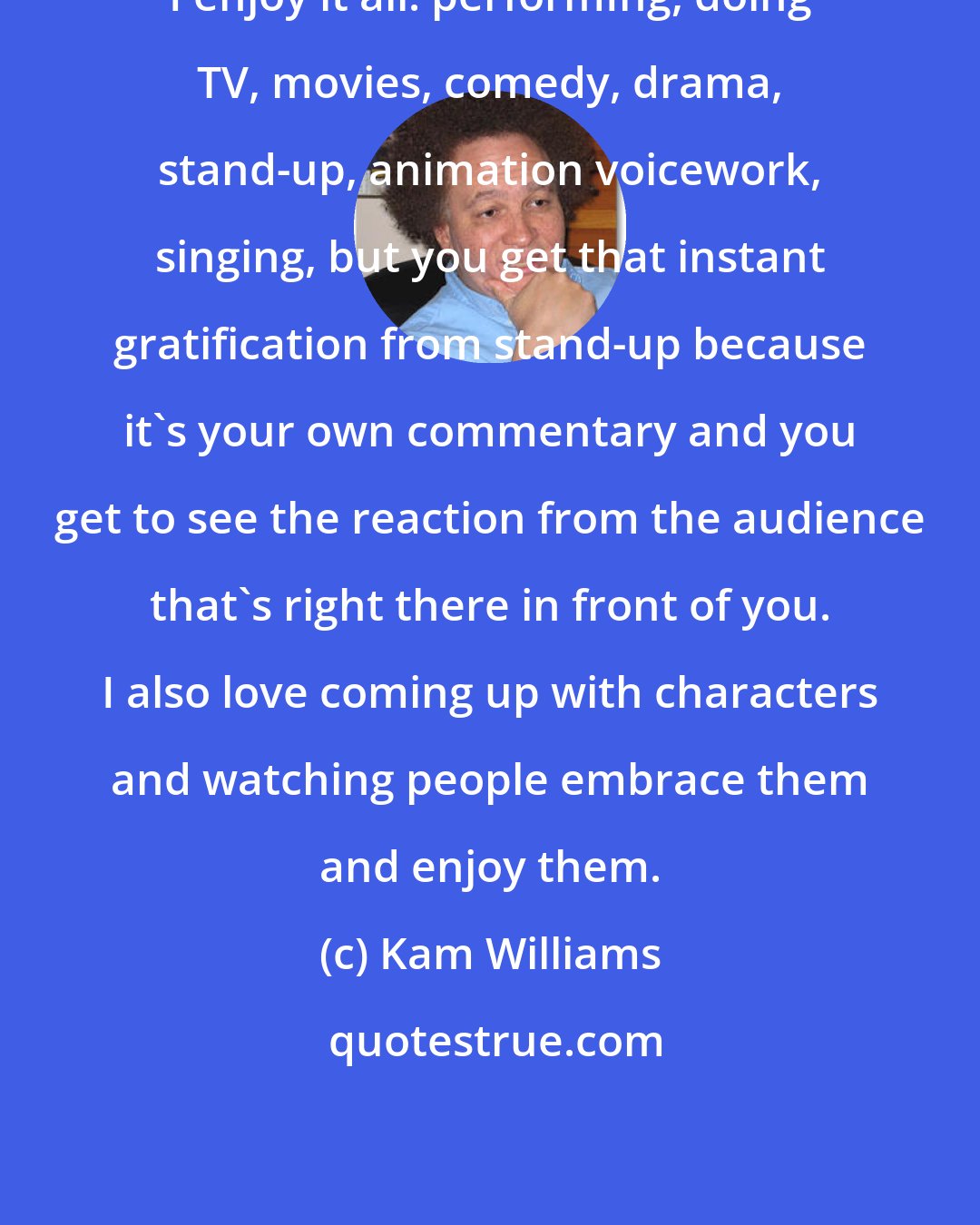Kam Williams: I enjoy it all: performIng, doing TV, movies, comedy, drama, stand-up, animation voicework, singing, but you get that instant gratification from stand-up because it's your own commentary and you get to see the reaction from the audience that's right there in front of you. I also love coming up with characters and watching people embrace them and enjoy them.