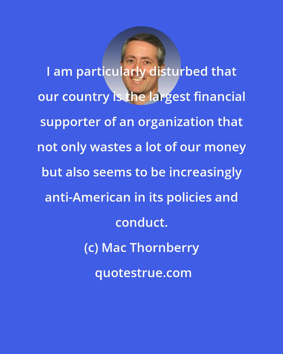 Mac Thornberry: I am particularly disturbed that our country is the largest financial supporter of an organization that not only wastes a lot of our money but also seems to be increasingly anti-American in its policies and conduct.