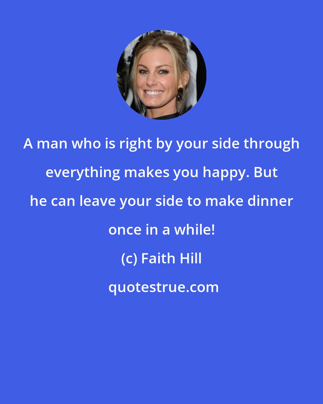 Faith Hill: A man who is right by your side through everything makes you happy. But he can leave your side to make dinner once in a while!