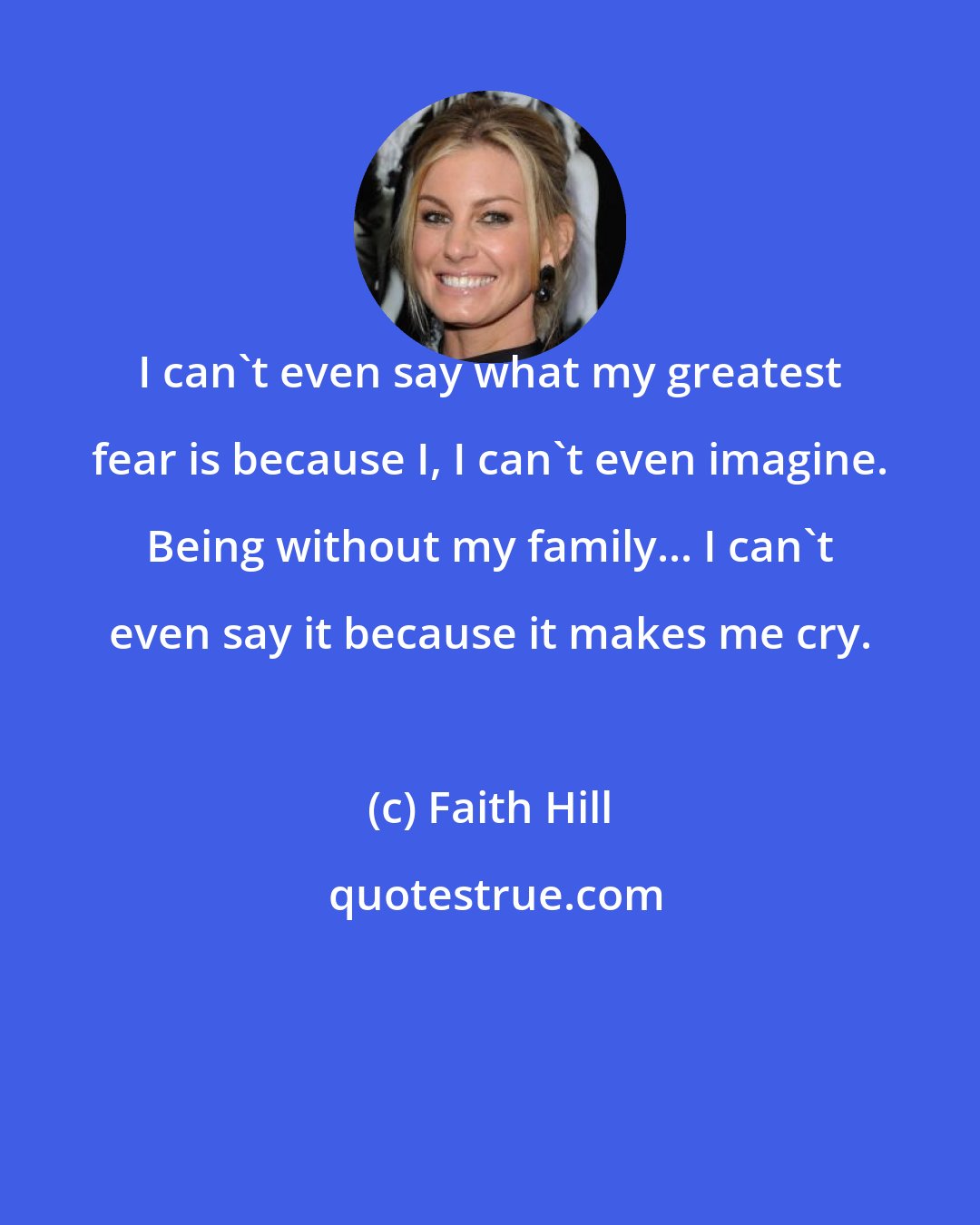 Faith Hill: I can't even say what my greatest fear is because I, I can't even imagine. Being without my family... I can't even say it because it makes me cry.