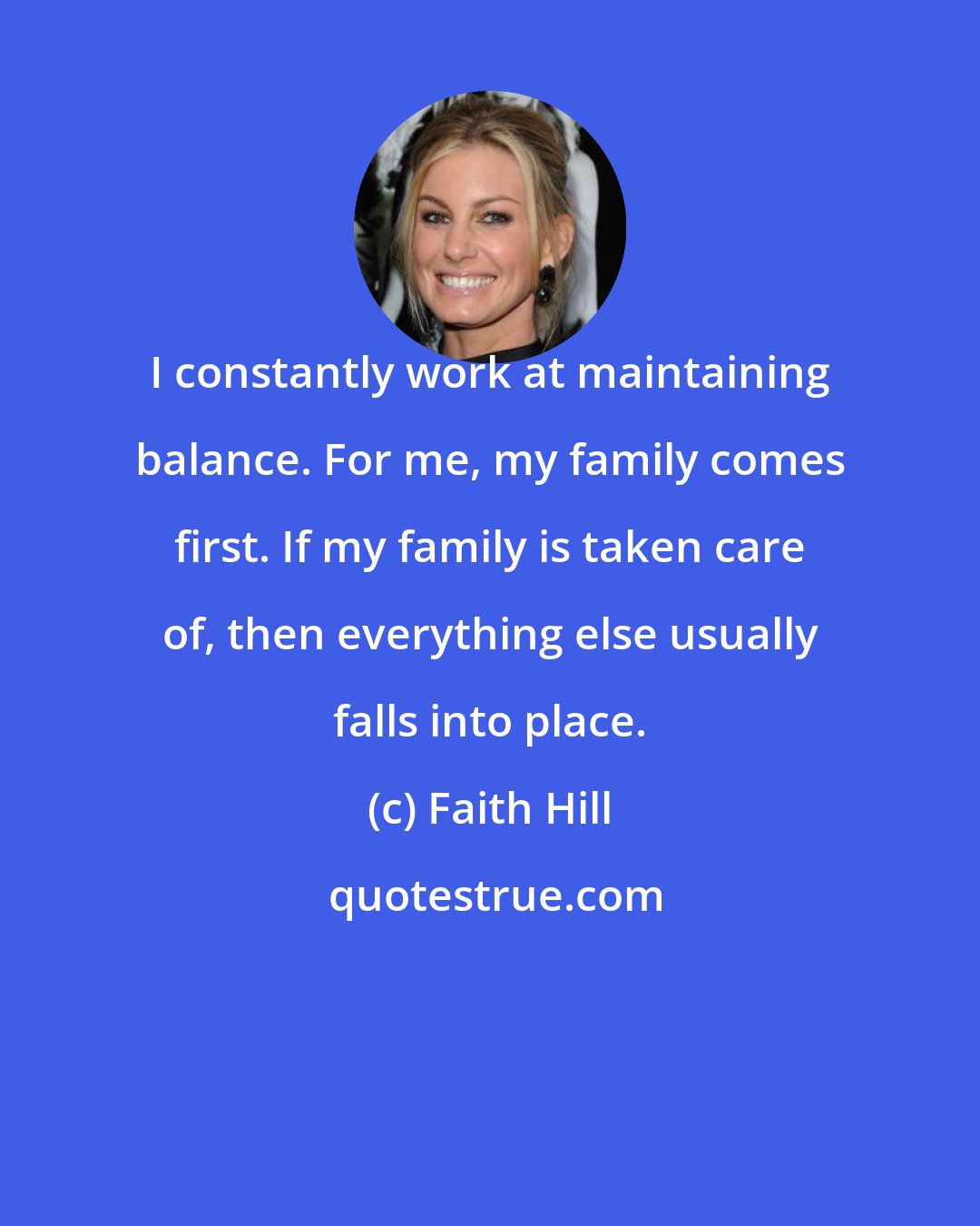 Faith Hill: I constantly work at maintaining balance. For me, my family comes first. If my family is taken care of, then everything else usually falls into place.