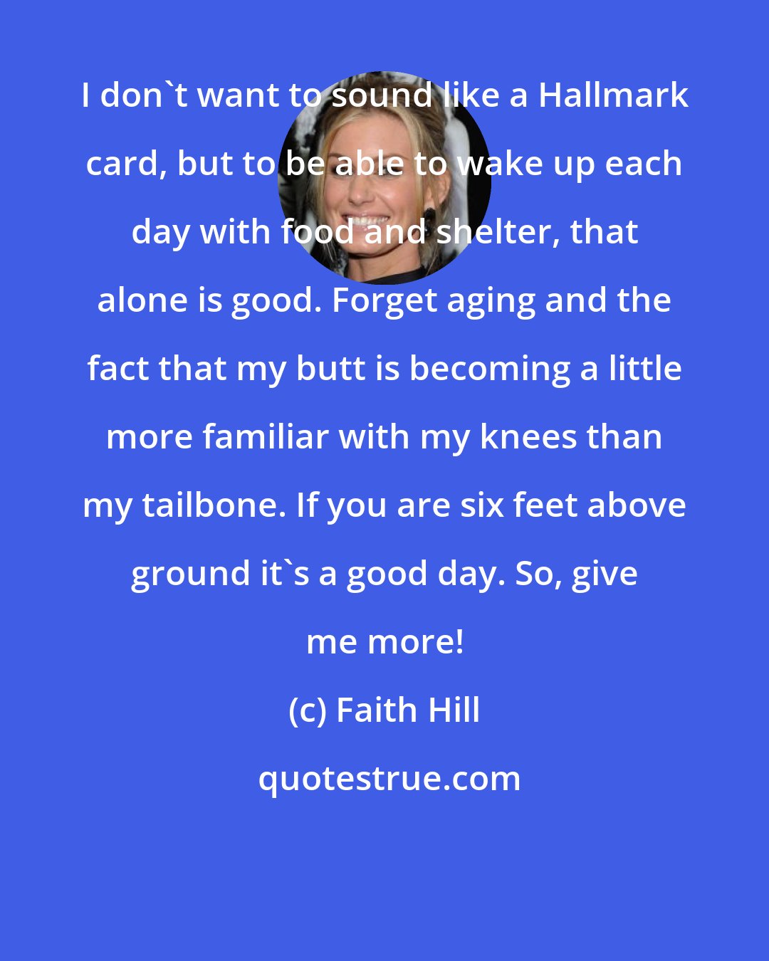 Faith Hill: I don't want to sound like a Hallmark card, but to be able to wake up each day with food and shelter, that alone is good. Forget aging and the fact that my butt is becoming a little more familiar with my knees than my tailbone. If you are six feet above ground it's a good day. So, give me more!
